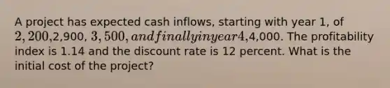 A project has expected cash inflows, starting with year 1, of 2,200,2,900, 3,500, and finally in year 4,4,000. The profitability index is 1.14 and the discount rate is 12 percent. What is the initial cost of the project?