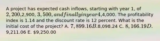 A project has expected cash inflows, starting with year 1, of 2,200,2,900, 3,500, and finally in year 4,4,000. The profitability index is 1.14 and the discount rate is 12 percent. What is the initial cost of the project? A. 7,899.16 B.8,098.24 C. 8,166.19 D.9,211.06 E. 9,250.00