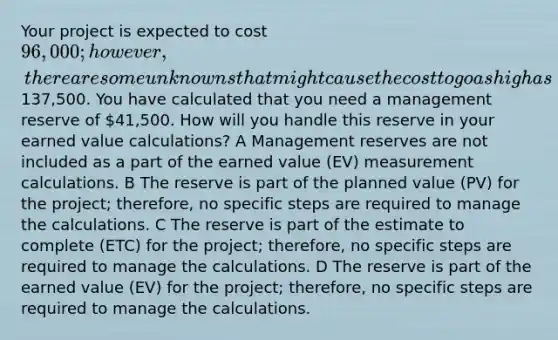 Your project is expected to cost 96,000; however, there are some unknowns that might cause the cost to go as high as137,500. You have calculated that you need a management reserve of 41,500. How will you handle this reserve in your earned value calculations? A Management reserves are not included as a part of the earned value (EV) measurement calculations. B The reserve is part of the planned value (PV) for the project; therefore, no specific steps are required to manage the calculations. C The reserve is part of the estimate to complete (ETC) for the project; therefore, no specific steps are required to manage the calculations. D The reserve is part of the earned value (EV) for the project; therefore, no specific steps are required to manage the calculations.