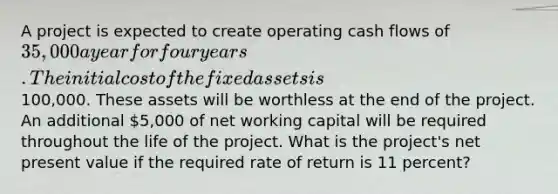 A project is expected to create operating cash flows of 35,000 a year for four years. The initial cost of the fixed assets is100,000. These assets will be worthless at the end of the project. An additional 5,000 of net working capital will be required throughout the life of the project. What is the project's net present value if the required rate of return is 11 percent?