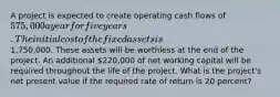 A project is expected to create operating cash flows of 575,000 a year for five years. The initial cost of the fixed assets is1,750,000. These assets will be worthless at the end of the project. An additional 220,000 of net working capital will be required throughout the life of the project. What is the project's net present value if the required rate of return is 20 percent?