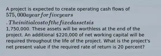 A project is expected to create operating cash flows of 575,000 a year for five years. The initial cost of the fixed assets is1,750,000. These assets will be worthless at the end of the project. An additional 220,000 of net working capital will be required throughout the life of the project. What is the project's net present value if the required rate of return is 20 percent?