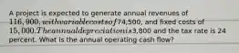 A project is expected to generate annual revenues of 116,900, with variable costs of74,500, and fixed costs of 15,000. The annual depreciation is3,800 and the tax rate is 24 percent. What is the annual operating cash flow?