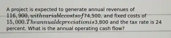 A project is expected to generate annual revenues of 116,900, with variable costs of74,500, and fixed costs of 15,000. The annual depreciation is3,800 and the tax rate is 24 percent. What is the annual operating cash flow?