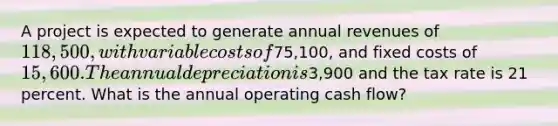 A project is expected to generate annual revenues of 118,500, with variable costs of75,100, and fixed costs of 15,600. The annual depreciation is3,900 and the tax rate is 21 percent. What is the annual operating cash flow?