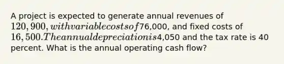 A project is expected to generate annual revenues of 120,900, with variable costs of76,000, and fixed costs of 16,500. The annual depreciation is4,050 and the tax rate is 40 percent. What is the annual operating cash flow?