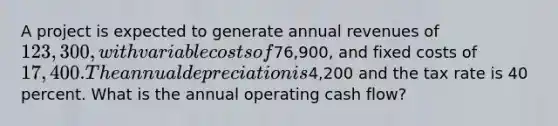 A project is expected to generate annual revenues of 123,300, with variable costs of76,900, and fixed costs of 17,400. The annual depreciation is4,200 and the tax rate is 40 percent. What is the annual operating cash flow?