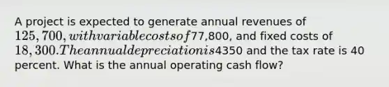 A project is expected to generate annual revenues of 125,700, with variable costs of77,800, and fixed costs of 18,300. The annual depreciation is4350 and the tax rate is 40 percent. What is the annual operating cash flow?