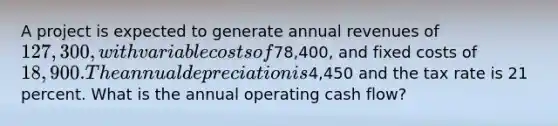 A project is expected to generate annual revenues of 127,300, with variable costs of78,400, and fixed costs of 18,900. The annual depreciation is4,450 and the tax rate is 21 percent. What is the annual operating cash flow?