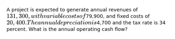 A project is expected to generate annual revenues of 131,300, with variable costs of79,900, and fixed costs of 20,400. The annual depreciation is4,700 and the tax rate is 34 percent. What is the annual operating cash flow?