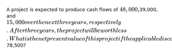 A project is expected to produce cash flows of 48,000,39,000, and 15,000 over the next three years, respectively. After three years, the project will be worthless. What is the net present value of this project if the applicable discount rate is 15.25 percent and the initial cost is78,500?