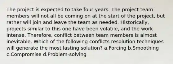 The project is expected to take four years. The project team members will not all be coming on at the start of the project, but rather will join and leave the team as needed. Historically, projects similar to this one have been volatile, and the work intense. Therefore, conflict between team members is almost inevitable. Which of the following conflicts resolution techniques will generate the most lasting solution? a.Forcing b.Smoothing c.Compromise d.Problem-solving