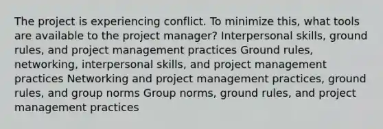 The project is experiencing conflict. To minimize this, what tools are available to the project manager? Interpersonal skills, ground rules, and project management practices Ground rules, networking, interpersonal skills, and project management practices Networking and project management practices, ground rules, and group norms Group norms, ground rules, and project management practices