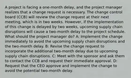 A project is facing a one-month delay, and the project manager realizes that a change request is necessary. The change control board (CCB) will review the change request at their next meeting, which is in two weeks. However, if the implementation of this change is delayed by two weeks, upcoming supply chain disruptions will cause a two-month delay to the project schedule. What should the project manager do? A: Implement the change immediately to avoid the upcoming supply chain disruptions and the two-month delay. B: Revise the change request to incorporate the additional two-month delay due to upcoming supply chain disruptions. C: Meet with the sponsor and ask them to contact the CCB and request their immediate approval. D: Request that the CEO approve and implement the change to avoid the potential two-month delay.