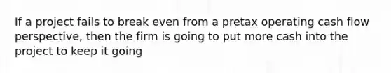 If a project fails to break even from a pretax operating cash flow perspective, then the firm is going to put more cash into the project to keep it going