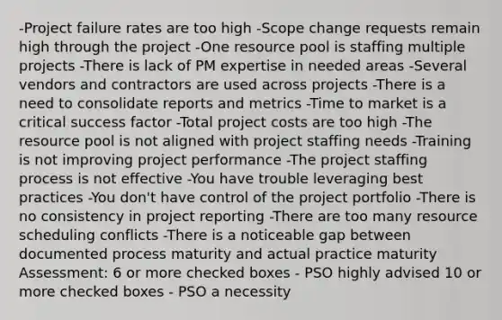 -Project failure rates are too high -Scope change requests remain high through the project -One resource pool is staffing multiple projects -There is lack of PM expertise in needed areas -Several vendors and contractors are used across projects -There is a need to consolidate reports and metrics -Time to market is a critical success factor -Total project costs are too high -The resource pool is not aligned with project staffing needs -Training is not improving project performance -The project staffing process is not effective -You have trouble leveraging best practices -You don't have control of the project portfolio -There is no consistency in project reporting -There are too many resource scheduling conflicts -There is a noticeable gap between documented process maturity and actual practice maturity Assessment: 6 or more checked boxes - PSO highly advised 10 or more checked boxes - PSO a necessity