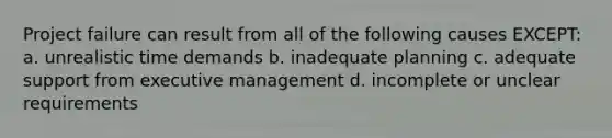 Project failure can result from all of the following causes EXCEPT: a. unrealistic time demands b. inadequate planning c. adequate support from executive management d. incomplete or unclear requirements