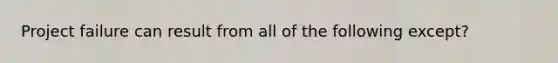 Project failure can result from all of the following except?