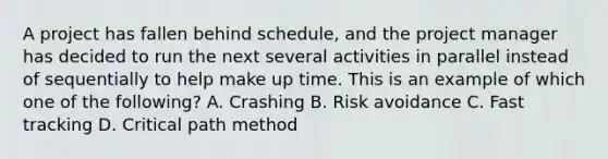 A project has fallen behind schedule, and the project manager has decided to run the next several activities in parallel instead of sequentially to help make up time. This is an example of which one of the following? A. Crashing B. Risk avoidance C. Fast tracking D. Critical path method