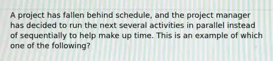 A project has fallen behind schedule, and the project manager has decided to run the next several activities in parallel instead of sequentially to help make up time. This is an example of which one of the following?