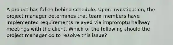 A project has fallen behind schedule. Upon investigation, the project manager determines that team members have implemented requirements relayed via impromptu hallway meetings with the client. Which of the following should the project manager do to resolve this issue?