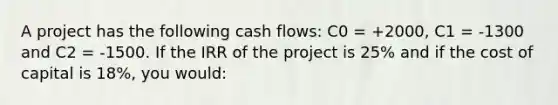 A project has the following cash flows: C0 = +2000, C1 = -1300 and C2 = -1500. If the IRR of the project is 25% and if the cost of capital is 18%, you would: