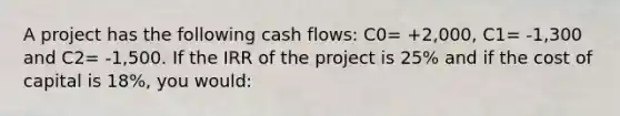 A project has the following cash flows: C0= +2,000, C1= -1,300 and C2= -1,500. If the IRR of the project is 25% and if the cost of capital is 18%, you would: