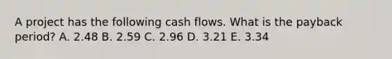 A project has the following cash flows. What is the payback period? A. 2.48 B. 2.59 C. 2.96 D. 3.21 E. 3.34