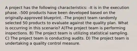 A project has the following characteristics: -It is in the execution phase. -500 products have been developed based on the originally-approved blueprint. -The project team randomly selected 50 products to evaluate against the quality plan. What is occurring in this scenario? A)The project team is performing inspections. B) The project team is utilizing statistical sampling. C) The project team is conducting audits. D) The project team is undertaking a quality control measure.