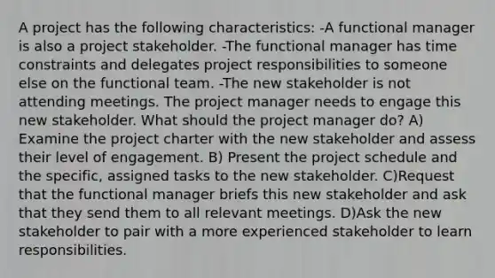 A project has the following characteristics: -A functional manager is also a project stakeholder. -The functional manager has time constraints and delegates project responsibilities to someone else on the functional team. -The new stakeholder is not attending meetings. The project manager needs to engage this new stakeholder. What should the project manager do? A) Examine the project charter with the new stakeholder and assess their level of engagement. B) Present the project schedule and the specific, assigned tasks to the new stakeholder. C)Request that the functional manager briefs this new stakeholder and ask that they send them to all relevant meetings. D)Ask the new stakeholder to pair with a more experienced stakeholder to learn responsibilities.