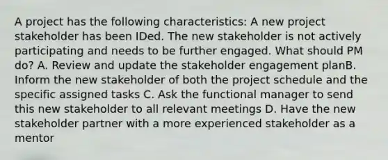 A project has the following characteristics: A new project stakeholder has been IDed. The new stakeholder is not actively participating and needs to be further engaged. What should PM do? A. Review and update the stakeholder engagement planB. Inform the new stakeholder of both the project schedule and the specific assigned tasks C. Ask the functional manager to send this new stakeholder to all relevant meetings D. Have the new stakeholder partner with a more experienced stakeholder as a mentor