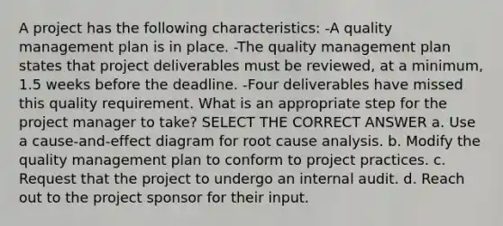 A project has the following characteristics: -A quality management plan is in place. -The quality management plan states that project deliverables must be reviewed, at a minimum, 1.5 weeks before the deadline. -Four deliverables have missed this quality requirement. What is an appropriate step for the project manager to take? SELECT THE CORRECT ANSWER a. Use a cause-and-effect diagram for root cause analysis. b. Modify the quality management plan to conform to project practices. c. Request that the project to undergo an internal audit. d. Reach out to the project sponsor for their input.