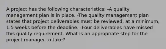 A project has the following characteristics: -A quality management plan is in place. -The quality management plan states that project deliverables must be reviewed, at a minimum, 1.5 weeks before the deadline. -Four deliverables have missed this quality requirement. What is an appropriate step for the project manager to take?