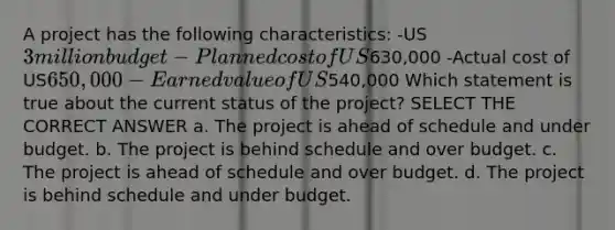 A project has the following characteristics: -US3 million budget -Planned cost of US630,000 -Actual cost of US650,000 -Earned value of US540,000 Which statement is true about the current status of the project? SELECT THE CORRECT ANSWER a. The project is ahead of schedule and under budget. b. The project is behind schedule and over budget. c. The project is ahead of schedule and over budget. d. The project is behind schedule and under budget.