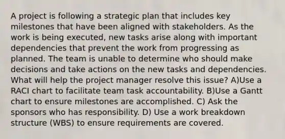 A project is following a strategic plan that includes key milestones that have been aligned with stakeholders. As the work is being executed, new tasks arise along with important dependencies that prevent the work from progressing as planned. The team is unable to determine who should make decisions and take actions on the new tasks and dependencies. What will help the project manager resolve this issue? A)Use a RACI chart to facilitate team task accountability. B)Use a Gantt chart to ensure milestones are accomplished. C) Ask the sponsors who has responsibility. D) Use a work breakdown structure (WBS) to ensure requirements are covered.