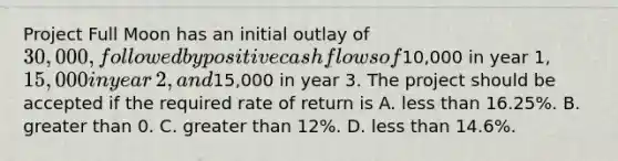 Project Full Moon has an initial outlay of​ 30,000, followed by positive cash flows of​10,000 in year​ 1, 15,000 in year​ 2, and​15,000 in year 3. The project should be accepted if the required rate of return is A. less than ​16.25%. B. greater than 0. C. greater than​ 12%. D. less than ​14.6%.