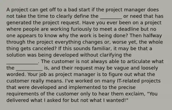 A project can get off to a bad start if the project manager does not take the time to clearly define the _________ or need that has generated the project request. Have you ever been on a project where people are working furiously to meet a deadline but no one appears to know why the work is being done? Then halfway through the project everything changes or, worse yet, the whole thing gets canceled? If this sounds familiar, it may be that a solution was being developed without clarifying the _____________. The customer is not always able to articulate what the ___________ is, and their request may be vague and loosely worded. Your job as project manager is to figure out what the customer really means. I've worked on many IT-related projects that were developed and implemented to the precise requirements of the customer only to hear them exclaim, "You delivered what I asked for but not what I wanted!"