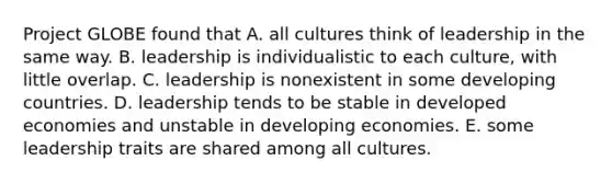 Project GLOBE found that A. all cultures think of leadership in the same way. B. leadership is individualistic to each culture, with little overlap. C. leadership is nonexistent in some developing countries. D. leadership tends to be stable in developed economies and unstable in developing economies. E. some leadership traits are shared among all cultures.