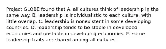 Project GLOBE found that A. all cultures think of leadership in the same way. B. leadership is individualistic to each culture, with little overlap. C. leadership is nonexistent in some developing countries. D. leadership tends to be stable in developed economies and unstable in developing economies. E. some leadership traits are shared among all cultures