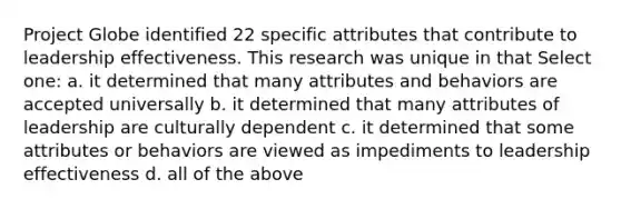 Project Globe identified 22 specific attributes that contribute to leadership effectiveness. This research was unique in that Select one: a. it determined that many attributes and behaviors are accepted universally b. it determined that many attributes of leadership are culturally dependent c. it determined that some attributes or behaviors are viewed as impediments to leadership effectiveness d. all of the above