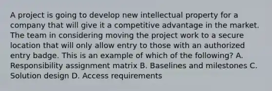 A project is going to develop new intellectual property for a company that will give it a competitive advantage in the market. The team in considering moving the project work to a secure location that will only allow entry to those with an authorized entry badge. This is an example of which of the following? A. Responsibility assignment matrix B. Baselines and milestones C. Solution design D. Access requirements