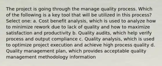 The project is going through the manage quality process. Which of the following is a key tool that will be utilized in this process? Select one: a. Cost benefit analysis, which is used to analyze how to minimize rework due to lack of quality and how to maximize satisfaction and productivity b. Quality audits, which help verify process and output compliance c. Quality analysis, which is used to optimize project execution and achieve high process quality d. Quality management plan, which provides acceptable quality management methodology information