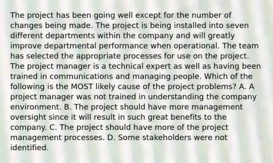 The project has been going well except for the number of changes being made. The project is being installed into seven different departments within the company and will greatly improve departmental performance when operational. The team has selected the appropriate processes for use on the project. The project manager is a technical expert as well as having been trained in communications and managing people. Which of the following is the MOST likely cause of the project problems? A. A project manager was not trained in understanding the company environment. B. The project should have more management oversight since it will result in such great benefits to the company. C. The project should have more of the project management processes. D. Some stakeholders were not identified.