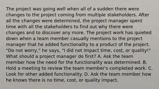 The project was going well when all of a sudden there were changes to the project coming from multiple stakeholders. After all the changes were determined, the project manager spent time with all the stakeholders to find out why there were changes and to discover any more. The project work has quieted down when a team member casually mentions to the project manager that he added functionality to a product of the project. "Do not worry," he says, "I did not impact time, cost, or quality!" What should a project manager do first? A. Ask the team member how the need for the functionality was determined. B. Hold a meeting to review the team member's completed work. C. Look for other added functionality. D. Ask the team member how he knows there is no time, cost, or quality impact.