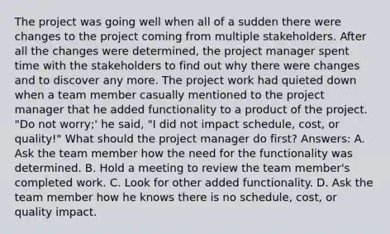 The project was going well when all of a sudden there were changes to the project coming from multiple stakeholders. After all the changes were determined, the project manager spent time with the stakeholders to find out why there were changes and to discover any more. The project work had quieted down when a team member casually mentioned to the project manager that he added functionality to a product of the project. "Do not worry;' he said, "I did not impact schedule, cost, or quality!" What should the project manager do first? Answers: A. Ask the team member how the need for the functionality was determined. B. Hold a meeting to review the team member's completed work. C. Look for other added functionality. D. Ask the team member how he knows there is no schedule, cost, or quality impact.