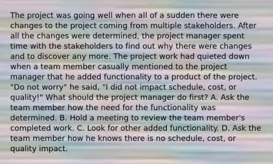 The project was going well when all of a sudden there were changes to the project coming from multiple stakeholders. After all the changes were determined, the project manager spent time with the stakeholders to find out why there were changes and to discover any more. The project work had quieted down when a team member casually mentioned to the project manager that he added functionality to a product of the project. "Do not worry" he said, "I did not impact schedule, cost, or quality!" What should the project manager do first? A. Ask the team member how the need for the functionality was determined. B. Hold a meeting to review the team member's completed work. C. Look for other added functionality. D. Ask the team member how he knows there is no schedule, cost, or quality impact.