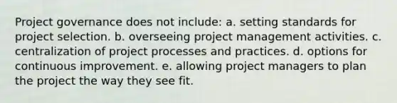 Project governance does not include: a. setting standards for project selection. b. overseeing project management activities. c. centralization of project processes and practices. d. options for continuous improvement. e. allowing project managers to plan the project the way they see fit.