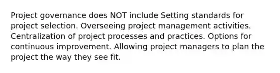 Project governance does NOT include Setting standards for project selection. Overseeing project management activities. Centralization of project processes and practices. Options for continuous improvement. Allowing project managers to plan the project the way they see fit.