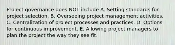 Project governance does NOT include A. Setting standards for project selection. B. Overseeing project management activities. C. Centralization of project processes and practices. D. Options for continuous improvement. E. Allowing project managers to plan the project the way they see fit.