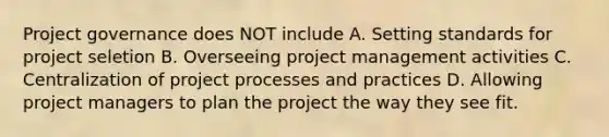 Project governance does NOT include A. Setting standards for project seletion B. Overseeing project management activities C. Centralization of project processes and practices D. Allowing project managers to plan the project the way they see fit.